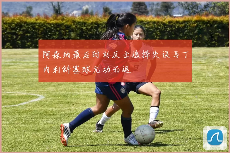 阿森纳最后时刻反击选择失误马丁内利斜塞球无功而返