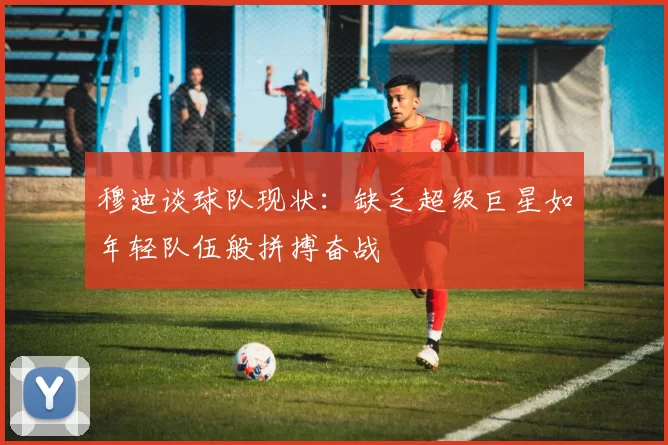 穆迪谈球队现状：缺乏超级巨星如年轻队伍般拼搏奋战