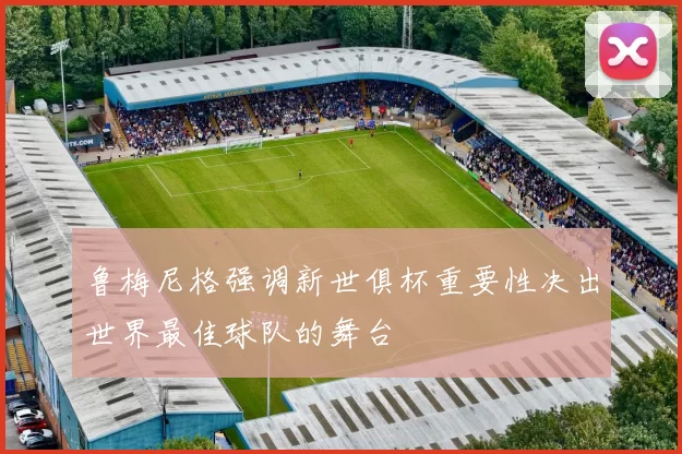 鲁梅尼格强调新世俱杯重要性决出世界最佳球队的舞台