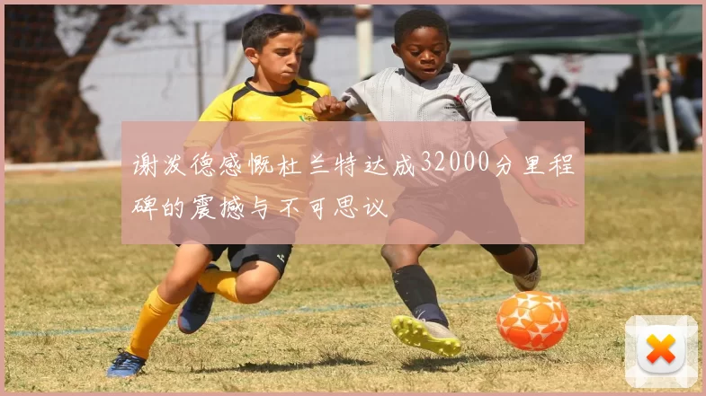 谢泼德感慨杜兰特达成32000分里程碑的震撼与不可思议
